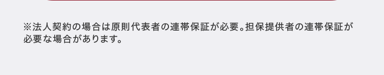※法人契約の場合は原則代表者の連帯保証が必要。 担保提供者の連帯保証が
必要な場合があります。
