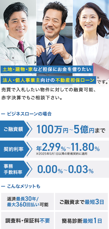 土地・建物・家など担保にお金を借りたい
淤
法人・個人事業主向けの不動産担保ローンです。
売買で入札したい物件に対しての融資可能、
赤字決算でもご相談下さい。
-
ビジネスローンの場合
ご融資額
契約利率
100万円~5億円まで
$2.99% 11.80%
~
2025年5月1日以降の新規契約に適用
0.00%~0.03%
事務
手数料率
- こんなメリットも
返済最長30年 /
最大360回払い可能
ご融資まで最短3日
調査料・保証料不要
簡易診断最短1日