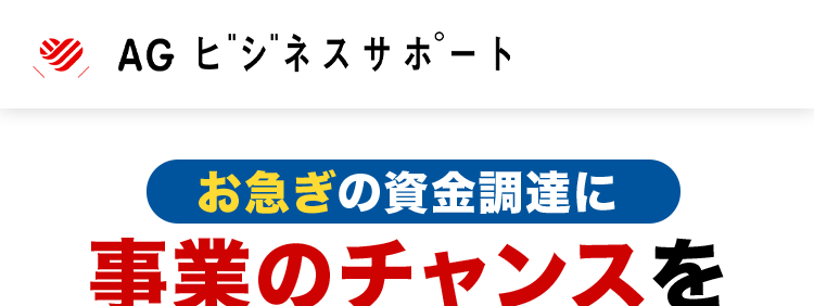 AG ビジネスサポート
お急ぎの資金調達に
事業のチャンスを
逃しません
赤字決算でも
相談可能
迅速かつ丁寧な対応で、
お客様の急な資金ニーズにもお応え
契約利率
ビジネスローン
€2.99%~11.80%
2025年5月1日以降の新規契約に適用
ご融資額
ビジネスローン
5億円まで
