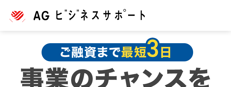 AG ビジネスサポート
ご融資まで最短3日
事業のチャンスを
見逃しません
調査料・保証料
不要
迅速かつ丁寧な対応で、
お客様の急な資金ニーズにもお応え
契約利率
ビジネスローン
2.99%
11.80%
※2025年5月1日以降の新規契約に適用
ご融資額
ビジネスローン
5億円まで