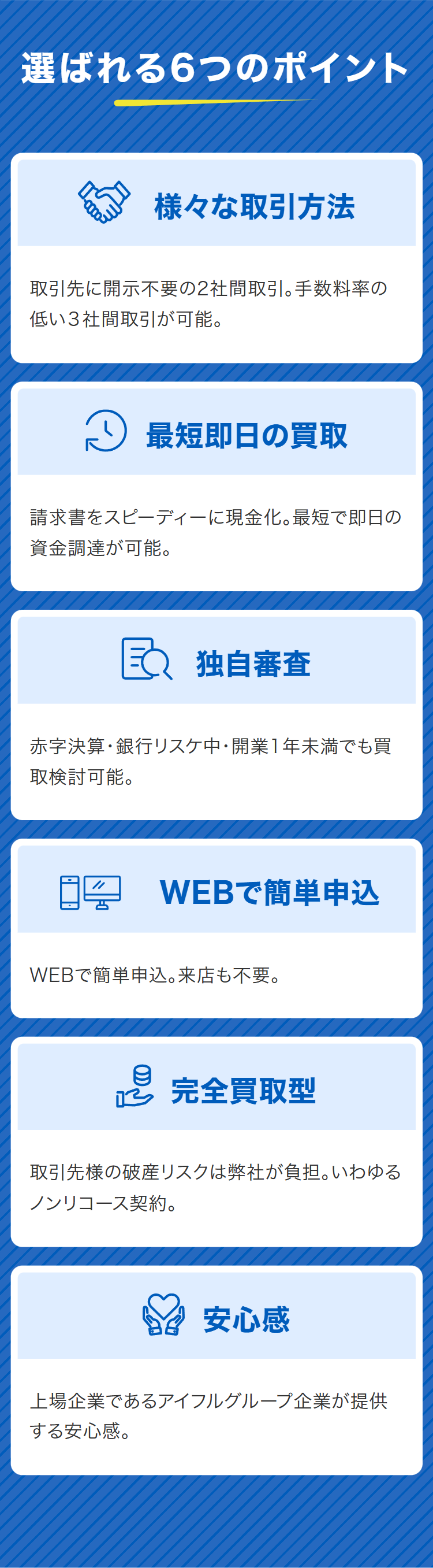 選ばれる6つのポイント
様々な取引方法
取引先に開示不要の2社間取引。手数料率の
低い3社間取引が可能。
~ 最短即日の買取
請求書をスピーディーに現金化。最短で即日の
資金調達が可能。
独自審查
赤字決算・銀行リスケ中・開業1年未満でも買
取検討可能。
WEBで簡単申込
WEBで簡単申込。来店も不要。
e 完全買取型
取引先様の破産リスクは弊社が負担。いわゆる
ノンリコース契約。
安心感
上場企業であるアイフルグループ企業が提供
する安心感。