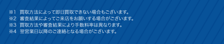 ※1 買取方法によって即日買取できない場合もございます。
※2 審査結果によってご来店をお願いする場合がございます。
※3 買取方法や審査結果により手数料率は異なります。
4 翌営業日以降のご連絡となる場合がございます。