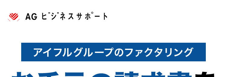 AG ビジネスサポート
アイフルグループのファクタリング
お手元の請求書を
事業資金へ
最短即日買取※1
✓ 来店不要 ※2
WEBT
簡単申込
手数料
2%~*3