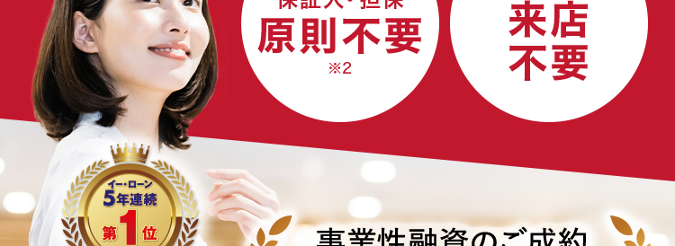 AG ビジネスサポート
最
事業者様向けご融資
税込 1,000万円まで
イー・ローン
申込から融資まで
保証人・担保
原則不要
*2
来店
不要
5年連続
第1位
事業性融資のご成約
総合ランキング
*3
イー・ローン
7年連続
第1位
申込数ランキング
*4
¥ 10,000 袋
間
以上
\ 24時間オンラインでお申込み可能/