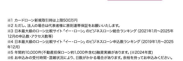 ※1 カードローン新規取引時は上限500万円
※2 ただし、法人の場合は代表者様に原則連帯保証をお願いいたします。
※3 日本最大級のローン比較サイト「イー・ローン」のビジネスローン総合ランキング (2021年1月~2025年
12月の申込数・アクセス数等)
※4 日本最大級のローン比較サイト 「イー・ローン」のビジネスローン申込数ランキング (2019年1月~2025
年12月)
※5年間約10,000件(不動産担保ローン約1,000件含む) 融資実績があります。 (※2024年度)
※6 お申込みの受付時間・混雑状況により、日数がかかる場合があります。 余裕を持ってお申込みください。