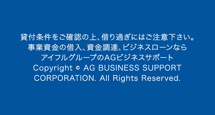 貸付条件をご確認の上、 借り過ぎにはご注意下さい。
事業資金の借入、資金調達、ビジネスローンなら
アイフルグループのAGビジネスサポート
Copyright © AG BUSINESS SUPPORT
CORPORATION. All Rights Reserved.