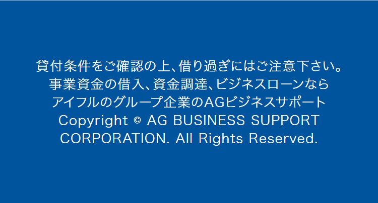 貸付条件をご確認の上、 借り過ぎにはご注意下さい。
事業資金の借入、資金調達、ビジネスローンなら
アイフルのグループ企業のAGビジネスサポート
Copyright © AG BUSINESS SUPPORT
CORPORATION. All Rights Reserved.