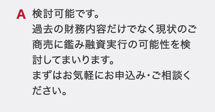 検討可能です。
過去の財務内容だけでなく現状のご商売に鑑み融資実行の可能性を検討してまいります。
まずはお気軽にお申込み・ご相談ください。