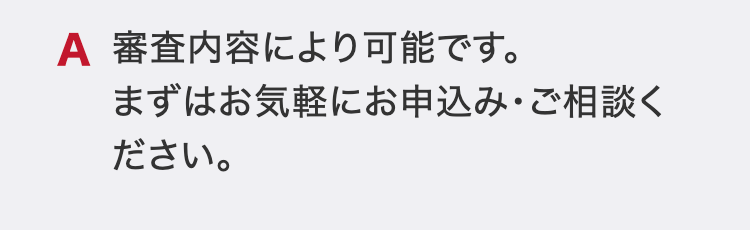 審査内容により可能です。
まずはお気軽にお申込み・ご相談ください。