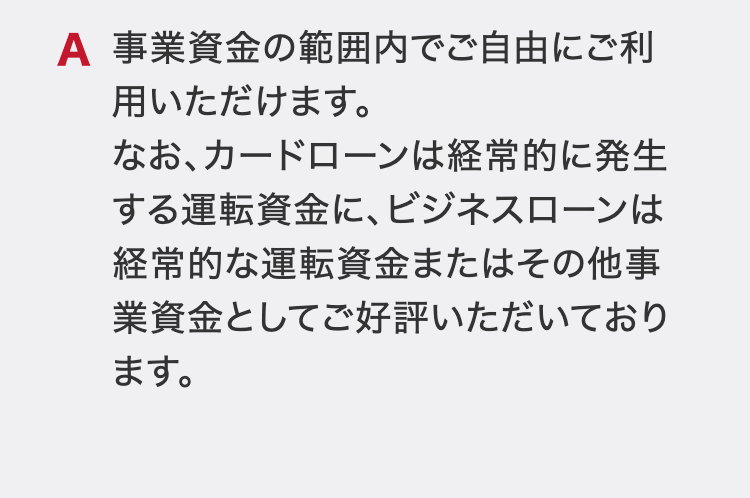 事業資金の範囲内でご自由にご利用いただけます。
なお、カードローンは経常的に発生する運転資金に、ビジネスローンは経常的な運転資金またはその他事業資金としてご好評いただいております。