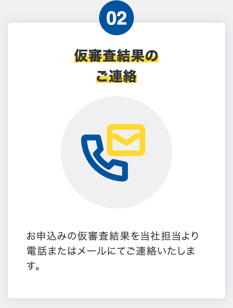 仮審査結果のご連絡
お申込みの仮審査結果を当社担当より電話またはメールにてご連絡いたします。