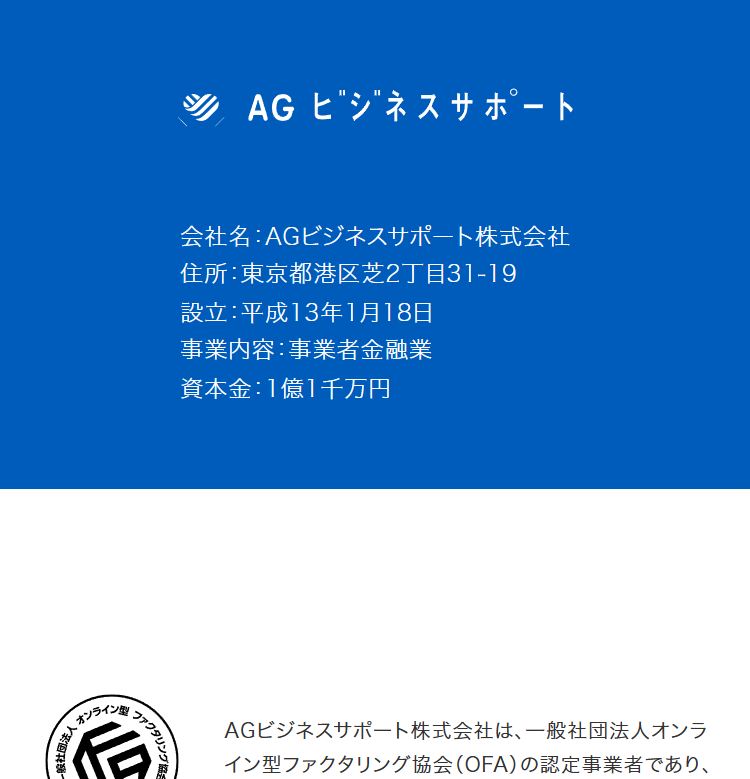 一般社団法人
オンライン
ファクタ
AG ビジネスサポート
会社名:AGビジネスサポート株式会社
住所:東京都港区芝2丁目31-19
設立:平成13年1月18日
事業内容: 事業者金融業
資本金 : 1億1千万円
AGビジネスサポート株式会社は、 一般社団法人オンラ
イン型ファクタリング協会 (OFA) の認定事業者であり、