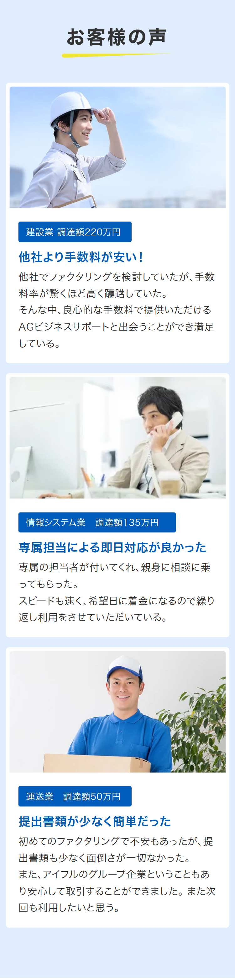 お客様の声
建設業 調達額220万円
他社より手数料が安い!
他社でファクタリングを検討していたが、手数
料率が驚くほど高く躊躇していた。
そんな中、良心的な手数料で提供いただける
AGビジネスサポートと出会うことができ満足
している。
情報システム業 調達額135万円
専属担当による即日対応が良かった
専属の担当者が付いてくれ、親身に相談に乗
ってもらった。
スピードも速く、希望日に着金になるので繰り
返し利用をさせていただいている。
運送業 調達額50万円
提出書類が少なく簡単だった
初めてのファクタリングで不安もあったが、提
出書類も少なく面倒さが一切なかった。
また、アイフルのグループ企業ということもあ
り安心して取引することができました。 また次
回も利用したいと思う。
