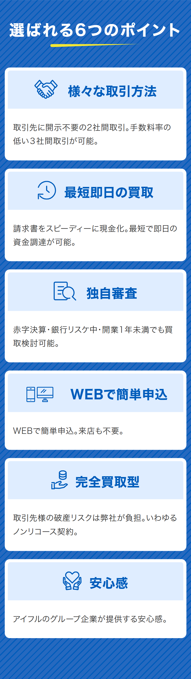 選ばれる6つのポイント
様々な取引方法
取引先に開示不要の2社間取引。手数料率の
低い3社間取引が可能。
~ 最短即日の買取
請求書をスピーディーに現金化。最短で即日の
資金調達が可能。
独自審查
赤字決算・銀行リスケ中・開業1年未満でも買
取検討可能。
WEBで簡単申込
WEBで簡単申込。来店も不要。
e 完全買取型
取引先様の破産リスクは弊社が負担。いわゆる
ノンリコース契約。
安心感
アイフルのグループ企業が提供する安心感。