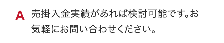 A 売掛入金実績があれば検討可能です。お気軽にお問い合わせください。