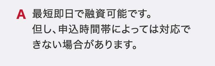 最短即日で融資可能です。
但し、申込時間帯によっては対応できない場合があります。