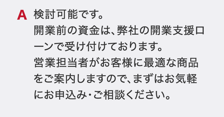 検討可能です。
開業前の資金は、弊社の開業支援ローンで受け付けております。
営業担当者がお客様に最適な商品をご案内しますので、まずはお気軽にお申込み・ご相談ください。