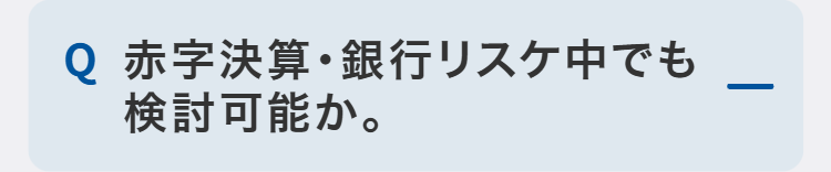 Q 赤字決算・銀行リスケ中でも
検討可能か。
-