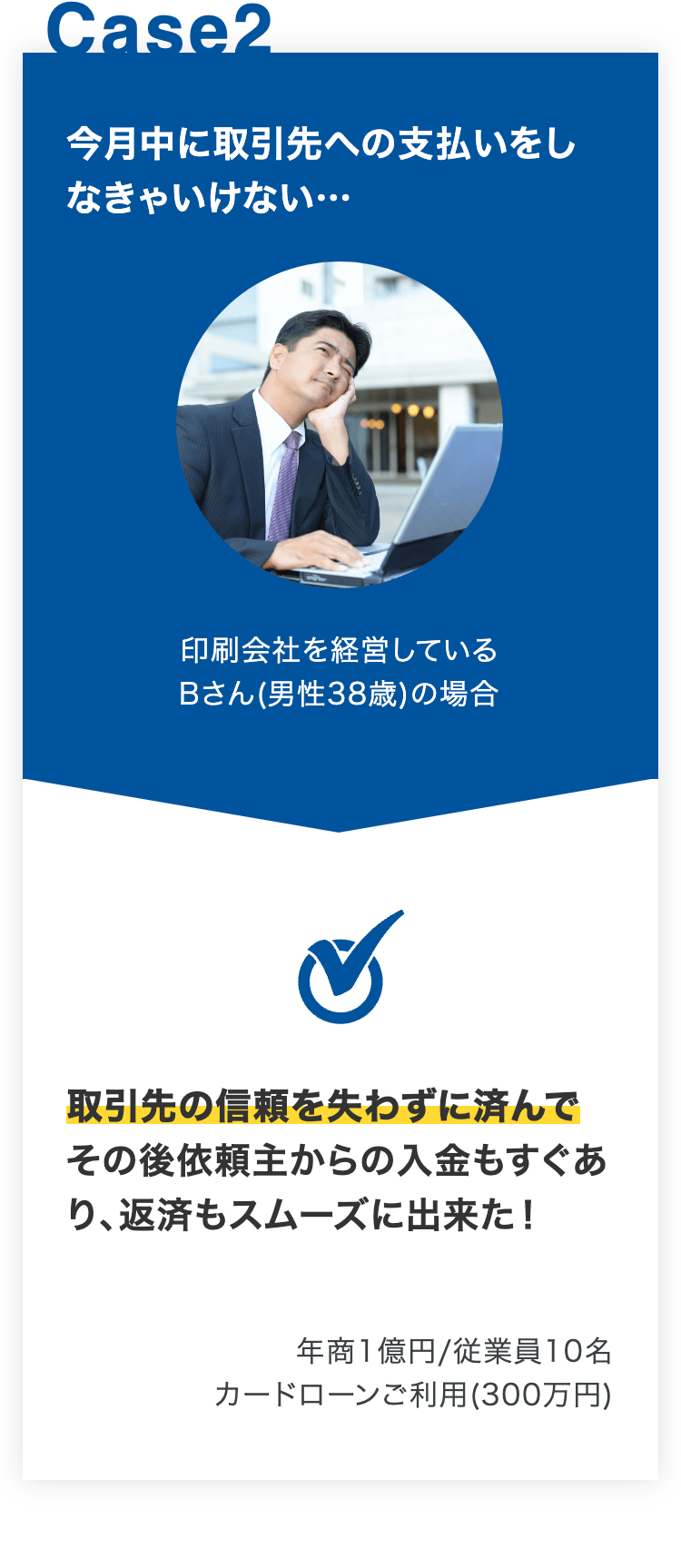 今月中に取引先への支払いをしなきゃいけない…
印刷会社を経営している
Bさん(男性38歳)の場合
取引先の信頼を失わずに済んでその後依頼主からの入金もすぐあり、返済もスムーズに出来た！