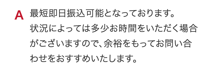 A 最短即日振込可能となっております。
状況によっては多少お時間をいただく場合がございますので、余裕をもってお問い合わせをおすすめいたします。
