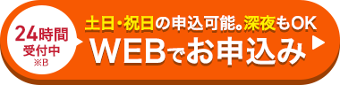 24時間
受付中
※B
土日・祝日の申込可能。深夜もOK
WEBでお申込み