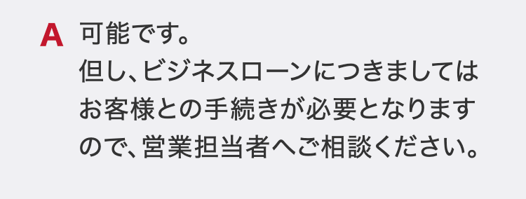 可能です。
但し、ビジネスローンにつきましてはお客様との手続きが必要となりますので、営業担当者へご相談ください。