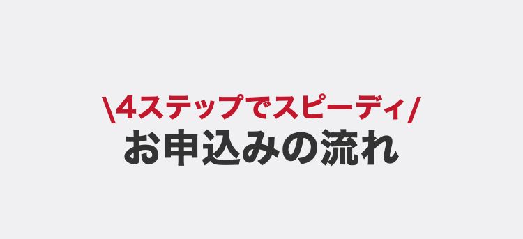 4ステップでスピーディ
お申込みの流れ