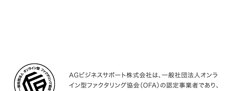 一般社団法人
オンライン
ファクタリング
協会
AGビジネスサポート株式会社は、 一般社団法人オンラ
イン型ファクタリング協会 (OFA) の認定事業者であり、