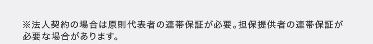 ※法人契約の場合は原則代表者の連帯保証が必要。 担保提供者の連帯保証が
必要な場合があります。