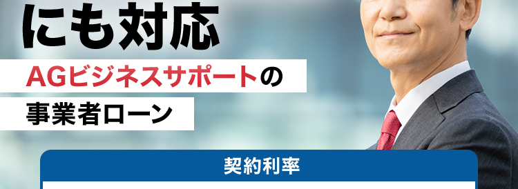 事業者ローン・
事業資金の事なら
AG ビジネスサポート
急な資金需要
にも対応
AGビジネスサポートの
事業者ローン
契約利率
ビジネスローン
カードローン
3.1% 18.0% 5.0%~18.0%
イー・ローン
イー・ローン
5年連続
*1
第 位
7年連続
第 1 位
総合ランキング
申込数ランキング
累計
最大
1,000 万円
15万口座
以上の
まで
契約実績
ご融資可能
*3
事業性融資の
ご成約
年間
約10,000件
*4